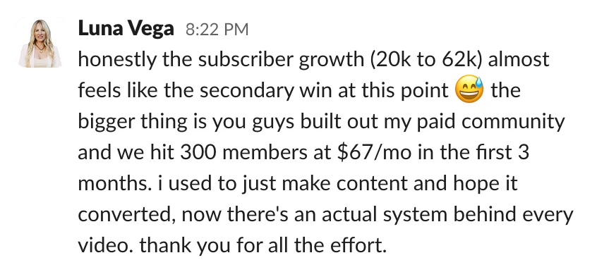 Luna Vega: honestly the subscriber growth (20k to 62k) almost feels like the secondary win at this point 😅 the bigger thing is you guys built out my paid community and we hit 300 members at $67/mo in the first 3 months. i used to just make content and hope it converted, now there's an actual system behind every video. thank you for all the effort.