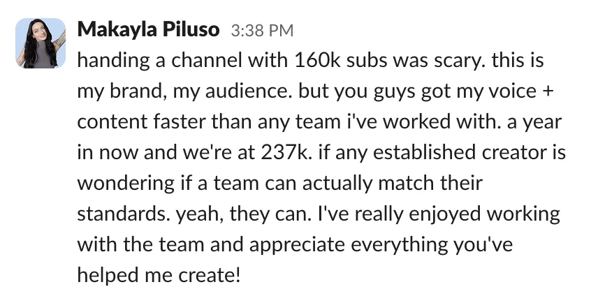 Money With Mak: handing a channel with 160k subs was scary. this is my brand, my audience. but you guys got my voice + content faster than any team i've worked with. a year in now and we're at 237k. if any established creator is wondering if a team can actually match their standards. yeah, they can. I've really enjoyed working with the team and appreciate everything you've helped me create!